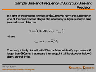 If a shift in the process average of “E” units will harm the customer or one of the next process stages, the necessary subgroup sample size (n) can be calculated as: where The next plotted point will with 90% confidence identify a process shift larger than “E” units, that means the next point will be above or below 3 sigma control limits. Sample Size and Frequency – Subgroup Size and Precision  