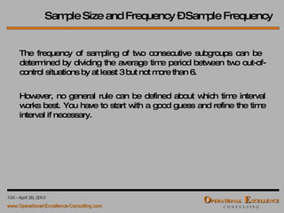 The frequency of sampling of two consecutive subgroups can be  determined by dividing the average time period between two out-of-control situations by at least 3 but not more than 6. However, no general rule can be defined about which time interval works best. You have to start with a good guess and refine the time interval if necessary. Sample Size and Frequency – Sample Frequency 