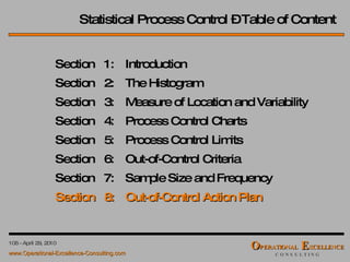 Statistical Process Control – Table of Content Section  1: Introduction Section  2: The Histogram Section  3: Measure of Location and Variability Section  4: Process Control Charts Section  5: Process Control Limits Section  6: Out-of-Control Criteria Section  7: Sample Size and Frequency Section  8: Out-of-Control Action Plan 