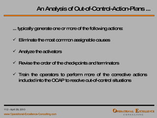 An Analysis of Out-of-Control-Action-Plans ... ... typically generate one or more of the following actions: Eliminate the most common assignable causes Analyze the activators Revise the order of the checkpoints and terminators Train the operators to perform more of the corrective actions included into the OCAP to resolve out-of-control situations 