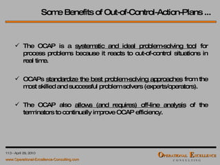 Some Benefits of Out-of-Control-Action-Plans ... The OCAP is a  systematic and ideal problem-solving tool  for process problems because it reacts to out-of-control situations in real time. OCAPs  standardize the best problem-solving approaches  from the most skilled and successful problem solvers (experts/operators). The OCAP also  allows (and requires) off-line analysis  of the terminators to continually improve OCAP efficiency. 