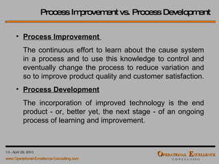 Process Improvement vs. Process Development Process Improvement  The continuous effort to learn about the cause system in a process and to use this knowledge to control and eventually change the process to reduce variation and so to improve product quality and customer satisfaction.  Process Development   The incorporation of improved technology is the end product - or, better yet, the next stage - of an ongoing process of learning and improvement. 