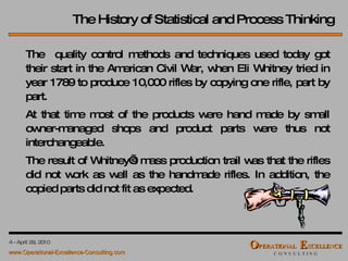 The History of Statistical and Process Thinking The  quality control methods and techniques used today got their start in the American Civil War, when  Eli Whitney  tried in year  1789  to produce 10,000 rifles by copying one rifle, part by part. At that time most of the products were hand made by small owner-managed shops and product parts were thus not interchangeable. The result of Whitney’s mass production trail was that the rifles did not work as well as the handmade rifles. In addition, the copied parts did not fit as expected. 