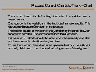 Process Control Charts  –  The x - Chart The x - chart is a method of looking at variation in a variable data or measurement.  One source is the variation in the individual sample results. This represents “long term” variation in the process.  The second source of variation is the variation in the range between successive samples. This represents “short term” variation. Individual or x - charts should be used when there is only one data point to represent a situation at a given time. To use the x - chart, the individual sample results should be sufficient normally distributed. If not, the x - chart will give more false signals. 
