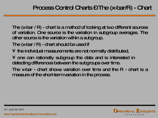 Process Control Charts – The (x-bar/R) - Chart The (x-bar / R) - chart is a method of looking at two different sources of variation. One source is the variation in subgroup averages. The other source is the variation within a subgroup. The (x-bar / R) - chart should be used if the individual measurements are not normally distributed, one can rationally subgroup the data and is interested in  detecting differences between the subgroups over time. The x-bar - chart shows variation over time and the R - chart is a measure of the short-term variation in the process. 
