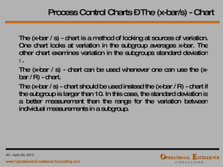 Process Control Charts – The (x-bar/s) - Chart The (x-bar / s) - chart is a method of looking at sources of variation. One chart looks at variation in the subgroup averages x-bar. The other chart examines variation in the subgroups standard deviation  s . The (x-bar / s) - chart can be used whenever one can use the (x-bar / R) - chart.  The (x-bar / s) - chart should be used instead the (x-bar / R) - chart if the subgroup is larger than 10. In this case, the standard deviation is a better measurement than the range for the variation between individual measurements in a subgroup. 