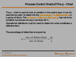 Process Control Charts – The p - Chart The p - chart is used to look at variation in the yes/no type. It can for example be used  to determine the  percentage  p  of defective items  in a group of items. The  number  n  of items in each group  has not to be constant, but should not vary more than 25 %.  Operational definitions must be used to determine what constitutes a defective item. The percentage of defect items is given by 