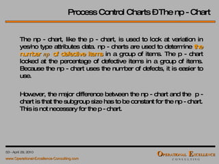 Process Control Charts – The np - Chart The np - chart, like the p - chart, is used to look at variation in yes/no type attributes data. np - charts are used to determine  the number  np  of defective items  in a group of items. The p - chart looked at the percentage of defective items in a group of items. Because the np - chart uses the number of defects, it is easier to use. However, the major difference between the np - chart and the  p - chart is that the subgroup size has to be constant for the np - chart. This is not necessary for the p - chart. 