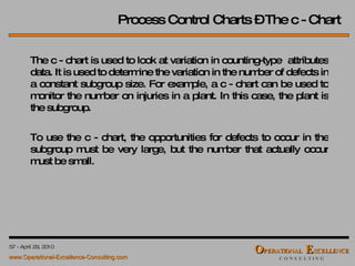 Process Control Charts – The c - Chart The c - chart is used to look at variation in counting-type  attributes data. It is used to determine the variation in the number of defects in a constant subgroup size. For example, a c - chart can be used to monitor the number on injuries in a plant. In this case, the plant is the subgroup. To use the c - chart, the opportunities for defects to occur in the subgroup must be very large, but the number that actually occur must be small. 