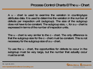 Process Control Charts – The u - Chart A u - chart is used to examine the variation in counting-type attributes data. It is used to determine the variation in the number of defects per inspection unit (subgroup). The size of the subgroup does not have to be constant. The subgroup size,  n , for a u - chart is expressed in terms of the number of inspection units. The u - chart is very similar to the c - chart. The only difference is that the subgroup size for the c - chart must be constant. This is not necessary for the subgroup size of a u - chart. To use the u - chart, the opportunities for defects to occur in the subgroup must be very large, but the number that actually occur must be small.  