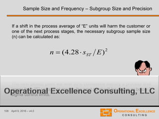 108 April 9, 2016 – v4.0
If a shift in the process average of “E” units will harm the customer or
one of the next process stages, the necessary subgroup sample size
(n) can be calculated as:
2
)28.4( Esn ST
The next plotted point will with 90% confidence identify a process shift
larger than “E” units, that means the next point will be above or below 3
sigma control limits.
Sample Size and Frequency – Subgroup Size and Precision
 