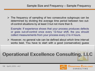 109 April 9, 2016 – v4.0
 The frequency of sampling of two consecutive subgroups can be
determined by dividing the average time period between two out-
of-control situations by at least 3 but not more than 6.
Example: If experience shows that your process produces defects
or goes out-of-control once every 12-hour shift, the you should
collect measurements from your process every 2 to 4 hours.
 However, no general rule can be defined about which time interval
works best. You have to start with a good (conservative) guess
and refine the time interval if necessary.
Sample Size and Frequency – Sample Frequency
 