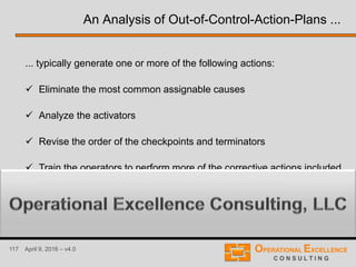 117 April 9, 2016 – v4.0
... typically generate one or more of the following actions:
 Eliminate the most common assignable causes
 Analyze the activators
 Revise the order of the checkpoints and terminators
 Train the operators to perform more of the corrective actions included
into the OCAP to resolve out-of-control situations quickly
An Analysis of Out-of-Control-Action-Plans ...
 