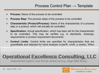 122 April 9, 2016 – v4.0
 Process: Name of the process to be controlled
 Process Step: The process steps of the process to be controlled
 Characteristic (Product/Process): Name of the characteristic of a process
step or a product, which will actually be controlled.
 Specification: Actual specification, which has been set for the characteristic
to be controlled. This may be verified e.g. in standards, drawings,
requirements or product requirement documents.
 Control Limits: Control limits are specified for characteristics that are
quantifiable and selected for trend analysis (x-bar/R, x/mR, p charts). When
the process exceeds these limits, corrective actions are required.
 Measurement System: Method used to evaluate or measure the
characteristic. This may include e.g. gages, tools, jigs and test equipment or
work methods. An analysis of the repeatability and the reproducibility of the
measurement system must first be carried out (e.g. Gage R&R Study).
Process Control Plan → Template
 