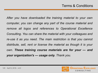 129 April 9, 2016 – v4.0
Terms & Conditions
After you have downloaded the training material to your own
computer, you can change any part of the course material and
remove all logos and references to Operational Excellence
Consulting. You can share the material with your colleagues and
re-use it as you need. The main restriction is that you cannot
distribute, sell, rent or license the material as though it is your
own. These training course materials are for your — and
your organization's — usage only. Thank you.
 