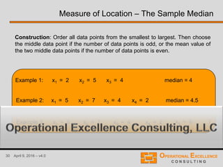 30 April 9, 2016 – v4.0
Example 1: x1 = 2 x2 = 5 x3 = 4
Construction: Order all data points from the smallest to largest. Then choose
the middle data point if the number of data points is odd, or the mean value of
the two middle data points if the number of data points is even.
Example 2: x1 = 5 x2 = 7 x3 = 4 x4 = 2
Example 3: x1 = 5 x2 = 7 x3 = 4 x4 = 2 x5 = 6
median = 4
median = 4.5
?
Measure of Location – The Sample Median
 