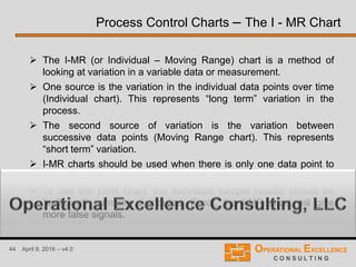 44 April 9, 2016 – v4.0
 The I-MR (or Individual – Moving Range) chart is a method of
looking at variation in a variable data or measurement.
 One source is the variation in the individual data points over time
(Individual chart). This represents “long term” variation in the
process.
 The second source of variation is the variation between
successive data points (Moving Range chart). This represents
“short term” variation.
 I-MR charts should be used when there is only one data point to
represent a situation at a given time.
 To use the I-MR chart, the individual sample results should be
“sufficient” normally distributed. If not, the I-MR chart will give
more false signals.
Process Control Charts – The I - MR Chart
 