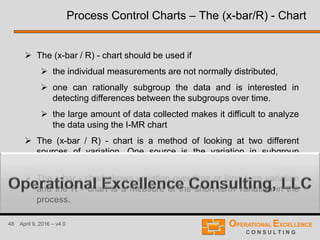 48 April 9, 2016 – v4.0
 The (x-bar / R) - chart should be used if
 the individual measurements are not normally distributed,
 one can rationally subgroup the data and is interested in
detecting differences between the subgroups over time.
 the large amount of data collected makes it difficult to analyze
the data using the I-MR chart
 The (x-bar / R) - chart is a method of looking at two different
sources of variation. One source is the variation in subgroup
averages. The other source is the variation within a subgroup.
 The x-bar - chart shows variation over time or long-term variation
and the R - chart is a measure of the short-term variation in the
process.
Process Control Charts – The (x-bar/R) - Chart
 