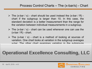 50 April 9, 2016 – v4.0
 The (x-bar / s) - chart should be used instead the (x-bar / R) -
chart if the subgroup is larger than 10. In this case, the
standard deviation is a better measurement than the range for
the variation between individual measurements in a subgroup.
 The (x-bar / s) - chart can be used whenever one can use the
(x-bar / R) - chart.
 The (x-bar / s) - chart is a method of looking at sources of
variation. One chart looks at variation in the subgroup averages
x-bar. The other chart examines variation in the subgroups
standard deviation s.
Process Control Charts – The (x-bar/s) - Chart
 