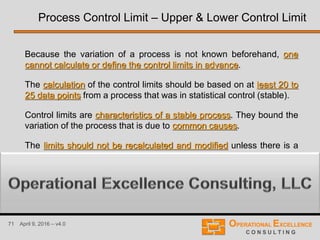 71 April 9, 2016 – v4.0
Because the variation of a process is not known beforehand, one
cannot calculate or define the control limits in advance.
The calculation of the control limits should be based on at least 20 to
25 data points from a process that was in statistical control (stable).
Control limits are characteristics of a stable process. They bound the
variation of the process that is due to common causes.
The limits should not be recalculated and modified unless there is a
reason to do so (e.g. a process change or improvements).
Process Control Limit – Upper & Lower Control Limit
 