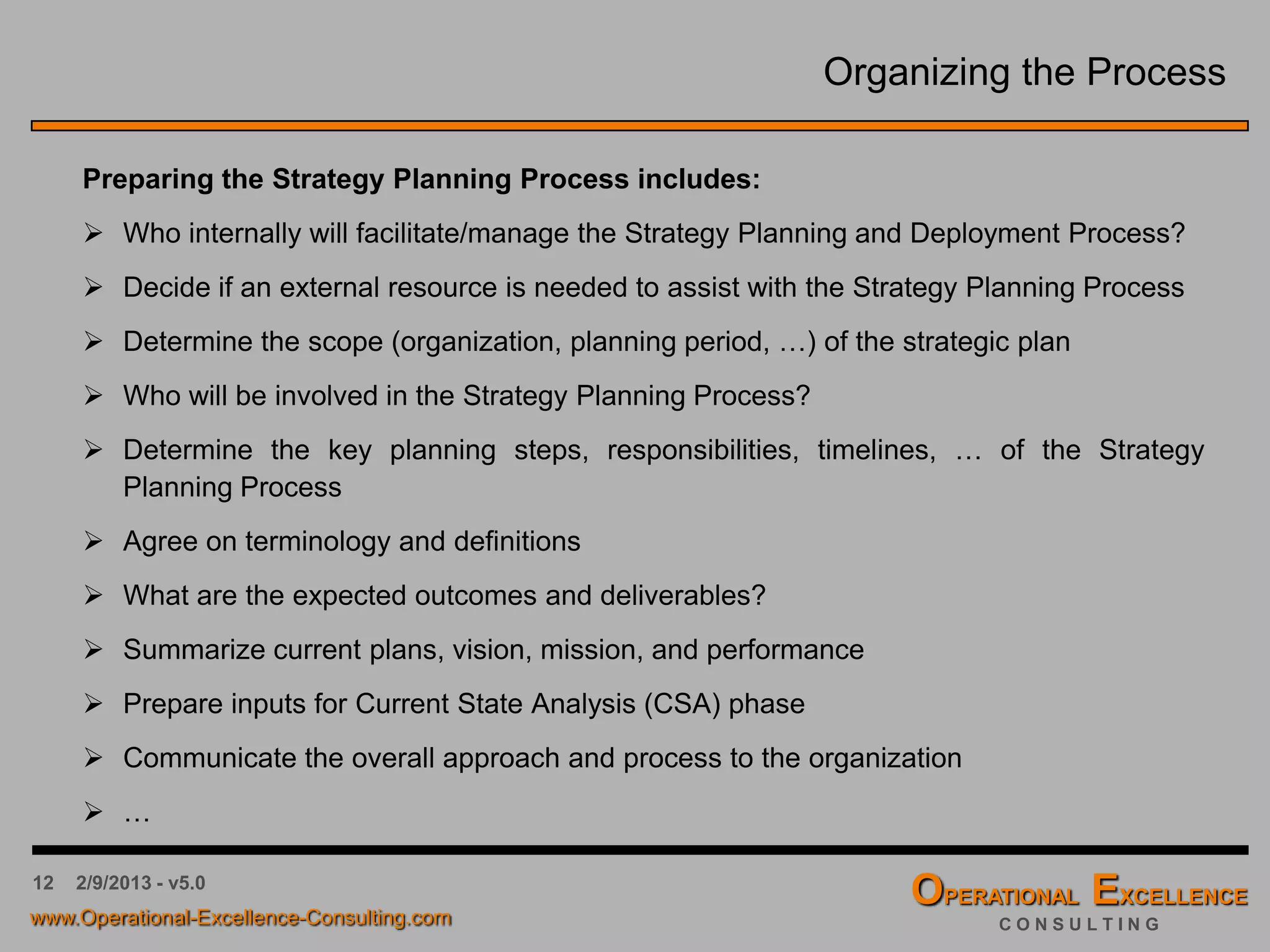 12 4/9/2016 - v6.0
Organizing the Process
Preparing the Strategy Planning Process includes:
 Who internally will facilitate/manage the Strategy Planning and Deployment Process?
 Decide if an external resource is needed to assist with the Strategy Planning Process
 Determine the scope (organization, planning period, …) of the strategic plan
 Who will be involved in the Strategy Planning Process?
 Determine the key planning steps, responsibilities, timelines, … of the Strategy
Planning Process
 Agree on terminology and definitions
 What are the expected outcomes and deliverables?
 Summarize current plans, vision, mission, and performance
 Prepare inputs for Current State Analysis (CSA) phase
 Communicate the overall approach and process to the organization
 …
 
