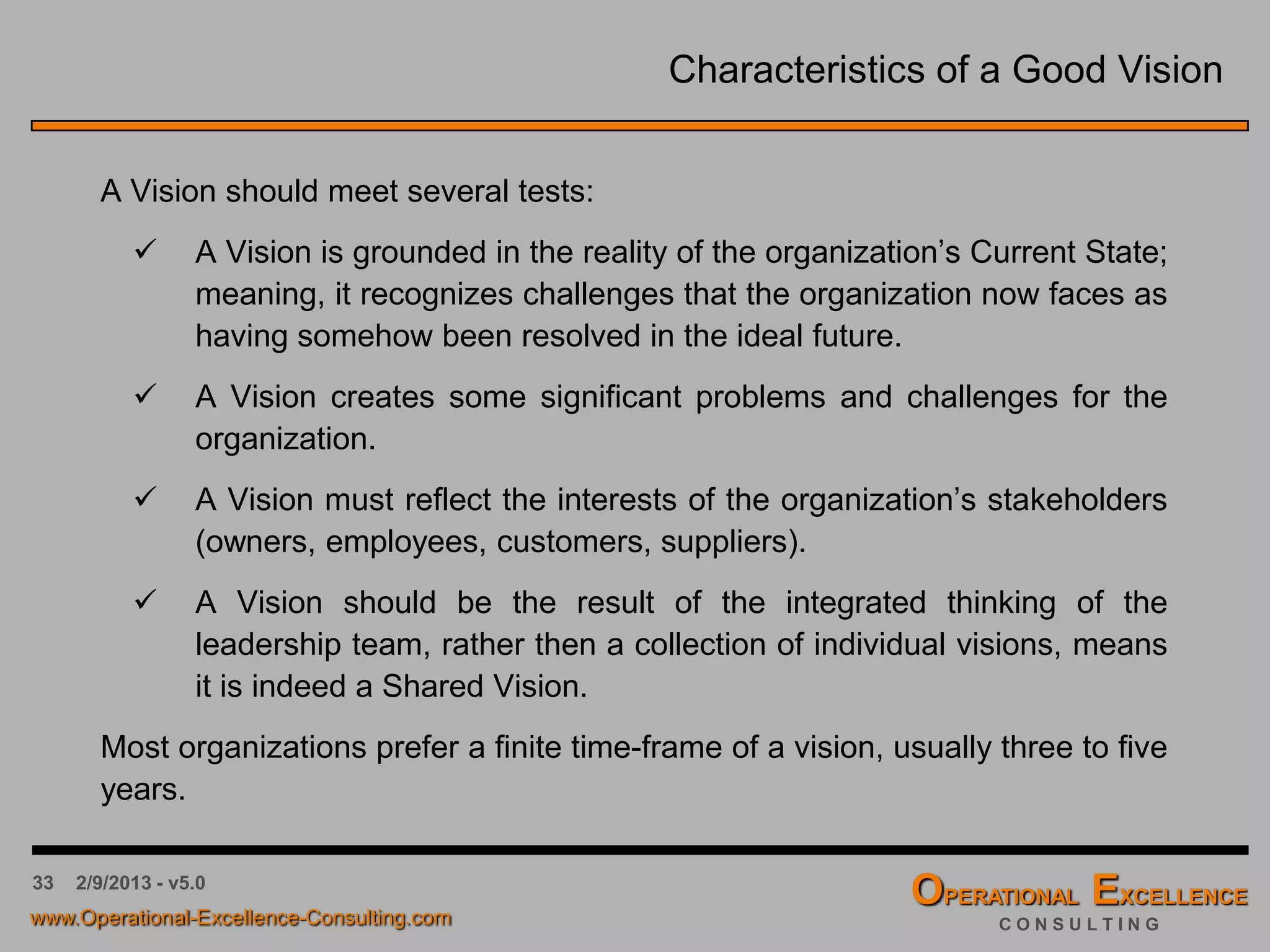 33 4/9/2016 - v6.0
Characteristics of a Good Vision
A Vision should meet several tests:
 A Vision is grounded in the reality of the organization’s Current State;
meaning, it recognizes challenges that the organization now faces as
having somehow been resolved in the ideal future.
 A Vision creates some significant problems and challenges for the
organization.
 A Vision must reflect the interests of the organization’s stakeholders
(owners, employees, customers, suppliers).
 A Vision should be the result of the integrated thinking of the
leadership team, rather then a collection of individual visions, means
it is indeed a Shared Vision.
Most organizations prefer a finite time-frame of a vision, usually three to five
years.
 