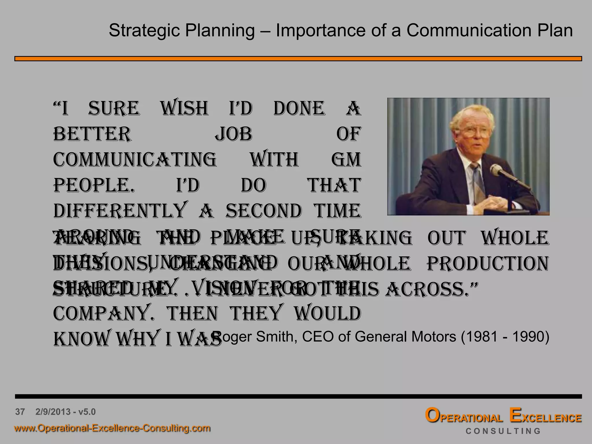 37 4/9/2016 - v6.0
The Visioning Process - Catchball
The Vision must be “bought into” by all members of the organization.
 An effective way to do this is to share the Vision as an Affinity
Diagram with all other members of the organization, and encourage
additions to the preliminary version, e.g. in form of additional Post-
itsTM in a different color.
 Link this process step with a strategic planning road show to explain
the overall planning process to your organization.
 