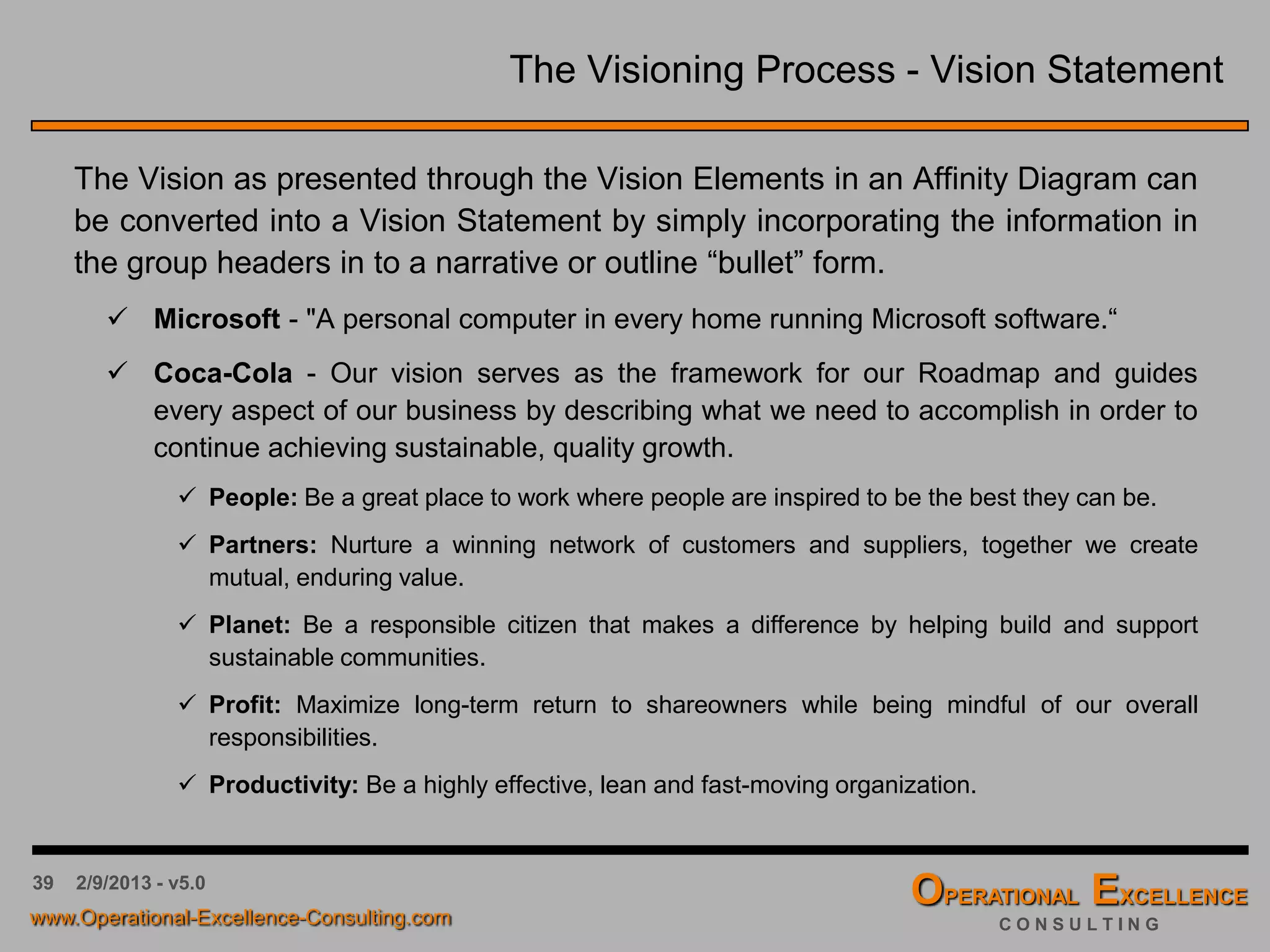39 4/9/2016 - v6.0
Group Work: The Visioning Process
The Task:
 Create a “Vision Question” for your organization.
 As a team, brainstorm answers to the Vision
Question and record them on Post-itsTM with a bold
pen. The usual rules of brainstorming apply.
 Place the Post-itsTM on a flip chart and develop an
Affinity Diagram to synthesize the high level Vision
Elements.
 Agree on the next steps to communicate the Affinity
Diagram and Vision Elements, e.g. strategic
planning road show.
 Agree on a timeline to create a vision statement
from the Vision Elements for your organization.
 