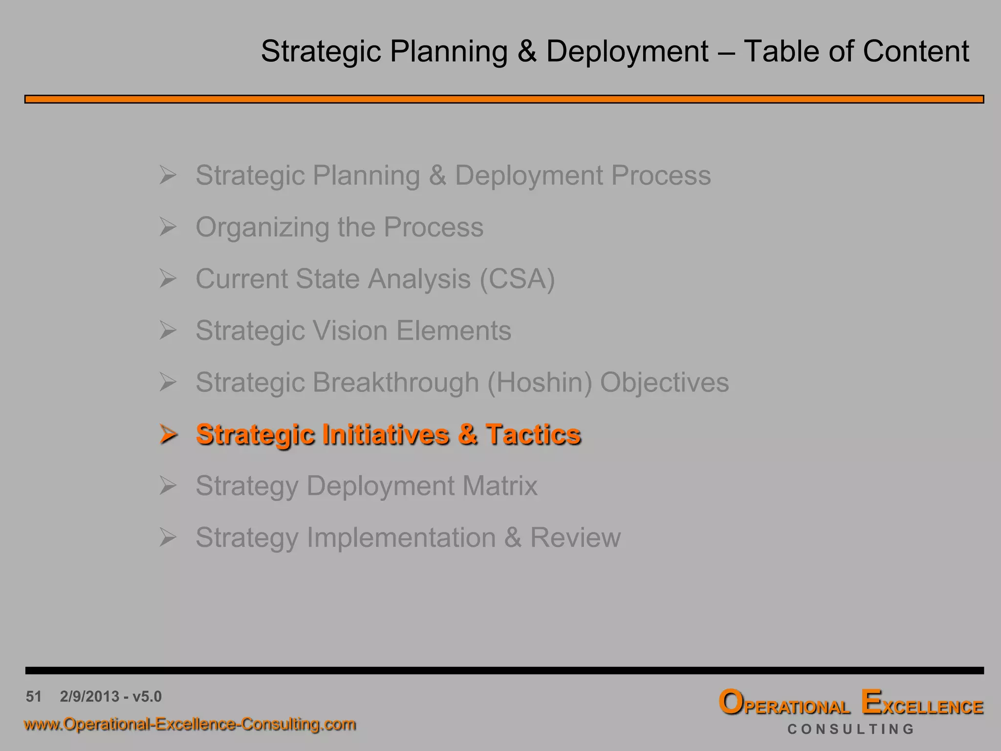 51
Strategic Focus Areas & Objectives
Strategic Breakthrough (Hoshin) Objective Strategic Focus Area(s)
 By the year 2012, our organization will have the most
innovative product line of smart phones.
 Product Innovation
 By the year 2014, customer turnover will decline by 30%
through newly created customer service representatives
and pro-active customer maintenance procedures.
 Customer Satisfaction
 Customer Support Processes
 Operating downtimes will get cut in half by cross training
front line personnel and combining all four operating
departments into one single service center.
 Operational Efficiency
 Competence Development
 Organizational Design
 Over the next six months, delivery times will decrease by
15% through more localized distribution centers.
 Lead Time Reduction
 Operational Efficiency
 Distribution Management
Collectively, you want to limit our strategic objectives and focus areas to no more
than four to five. This helps ensure successful implementation of your organization’s
strategic vision. Some common strategic focus areas are: Customer Service, Shareholder
Value, Operational Efficiency, Product Innovation, and Social Responsibility.
 