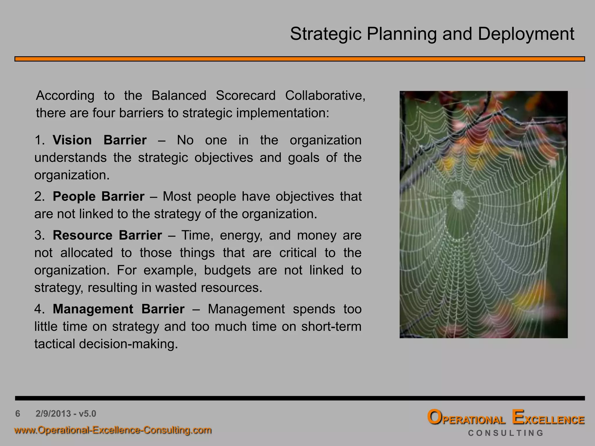6 4/9/2016 - v6.0
Strategic Planning and Deployment
According to the Balanced Scorecard Collaborative,
there are four barriers to strategic implementation:
1. Vision Barrier – No one in the organization
understands the strategic objectives and goals of the
organization.
2. People Barrier – Most people have objectives that
are not linked to the strategy of the organization.
3. Resource Barrier – Time, energy, and money are
not allocated to those things that are critical to the
organization. For example, budgets are not linked to
strategy, resulting in wasted resources.
4. Management Barrier – Management spends too
little time on strategy and too much time on short-term
tactical decision-making.
 