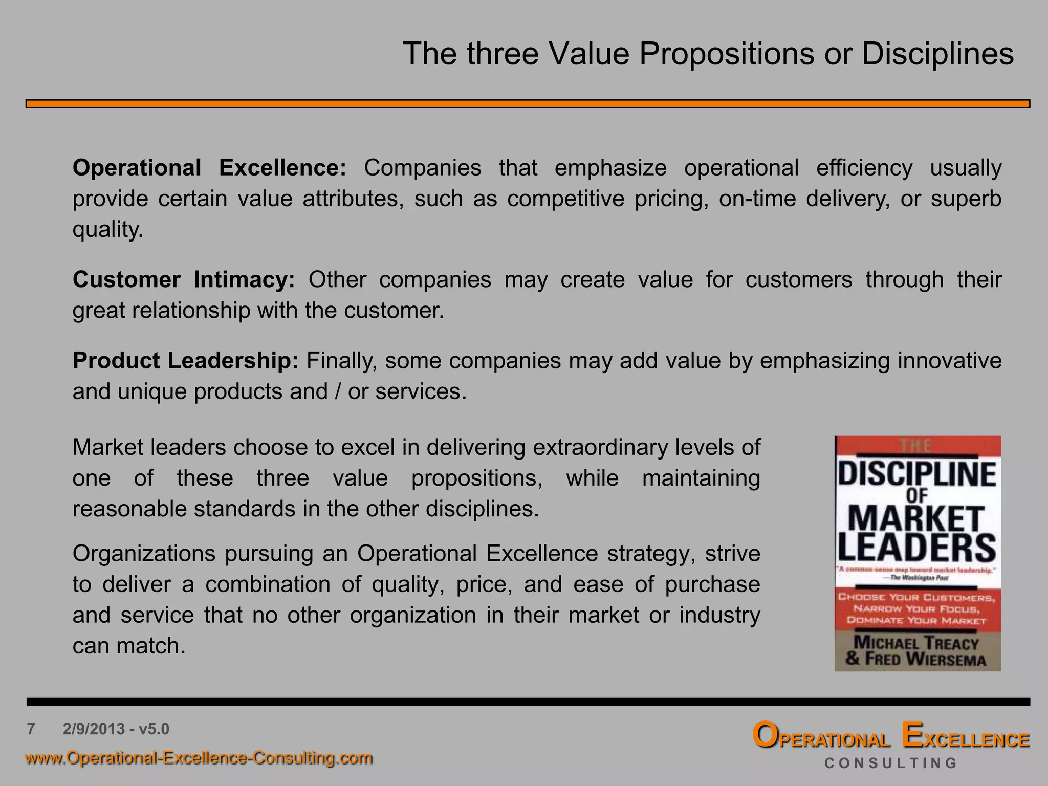 7 4/9/2016 - v6.0
The 3 Value Propositions or Disciplines
Market leaders choose to excel in delivering extraordinary levels of
one of these three value propositions, while maintaining
reasonable standards in the other disciplines.
Organizations pursuing an Operational Excellence strategy, strive
to deliver a combination of quality, price, and ease of purchase
and service that no other organization in their market or industry
can match.
Operational Excellence: Companies that emphasize operational efficiency usually
provide certain value attributes, such as competitive pricing, on-time delivery, or superb
quality.
Customer Intimacy: Other companies may create value for customers through their
great relationship with the customer.
Product Leadership: Finally, some companies may add value by emphasizing innovative
and unique products and / or services.
 