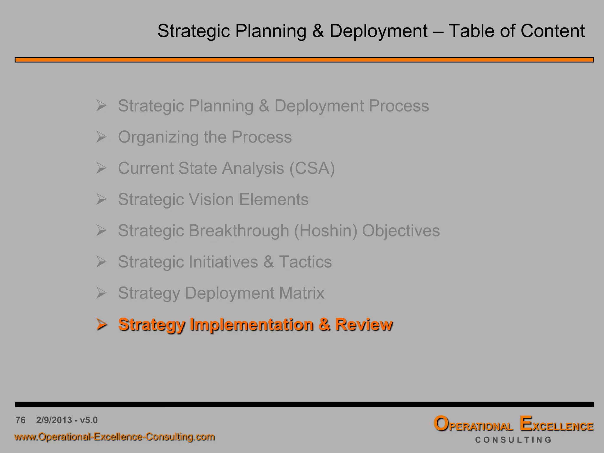76 4/9/2016 - v6.0
7. …
x 6. Initiate RFQ Process for Customer Service x x
x x 5. Implement reliability program for new products x x x x
x x 4. Establish LSS Black Belt project for return drivers x x x x
x 3. Establish & train order-to-cash process team x
x 2. Identify Lean Six Sigma consulting company x x
x 1. Define Lean Six Sigma Program x x x
QualityManager
SystemTestManager
SystemsEngineeringManager
CustomerSupportManager
…
x $15M in annualized cost savings in 2012 x x x x x
x Order-to-Cash cycle time reduction of 25% x x
x DSO reduction from 90 days to 45 days x x
x x Return Rate reduction from 15% to less than 8% x x x
…
Rev: <Rev#> Revised: <Date> Author: <Name> Status: Draft - Not Released
4.…
3.ImproveNetPromoterScoreto+50%
2.ReduceDSOfrom90daystolessthan45
days
1.ReduceOperatingCostsby15%
1.ImplementaLeanSixSigmaProgram
2.Map&streamlineorder-to-cashprocess
Resource Planning
Operational Excellence Consulting Strategy Deployment Matrix 2012
3.ResolveTOP3productreturndrivers
4.Improveproductverificationandvalidation
5.OutsourceCustomerServicefunction
6.…
Measures & Targets
Action Items
StrategicInitiatives
StrategicObjectives
Measures & Targets
Action Items
StrategicInitiatives
StrategicObjectives
The Strategy Deployment Hoshin X-Matrix
Organization’s
Strategic
Objectives &
Goals
Organization’s Key
Performance Indicator
(Balanced Scorecard)
Organization’s
Strategic Initiatives &
Tactics
Organization’s Tactical
Projects & Action
Items
Organization’s Human
Resource Allocation
 