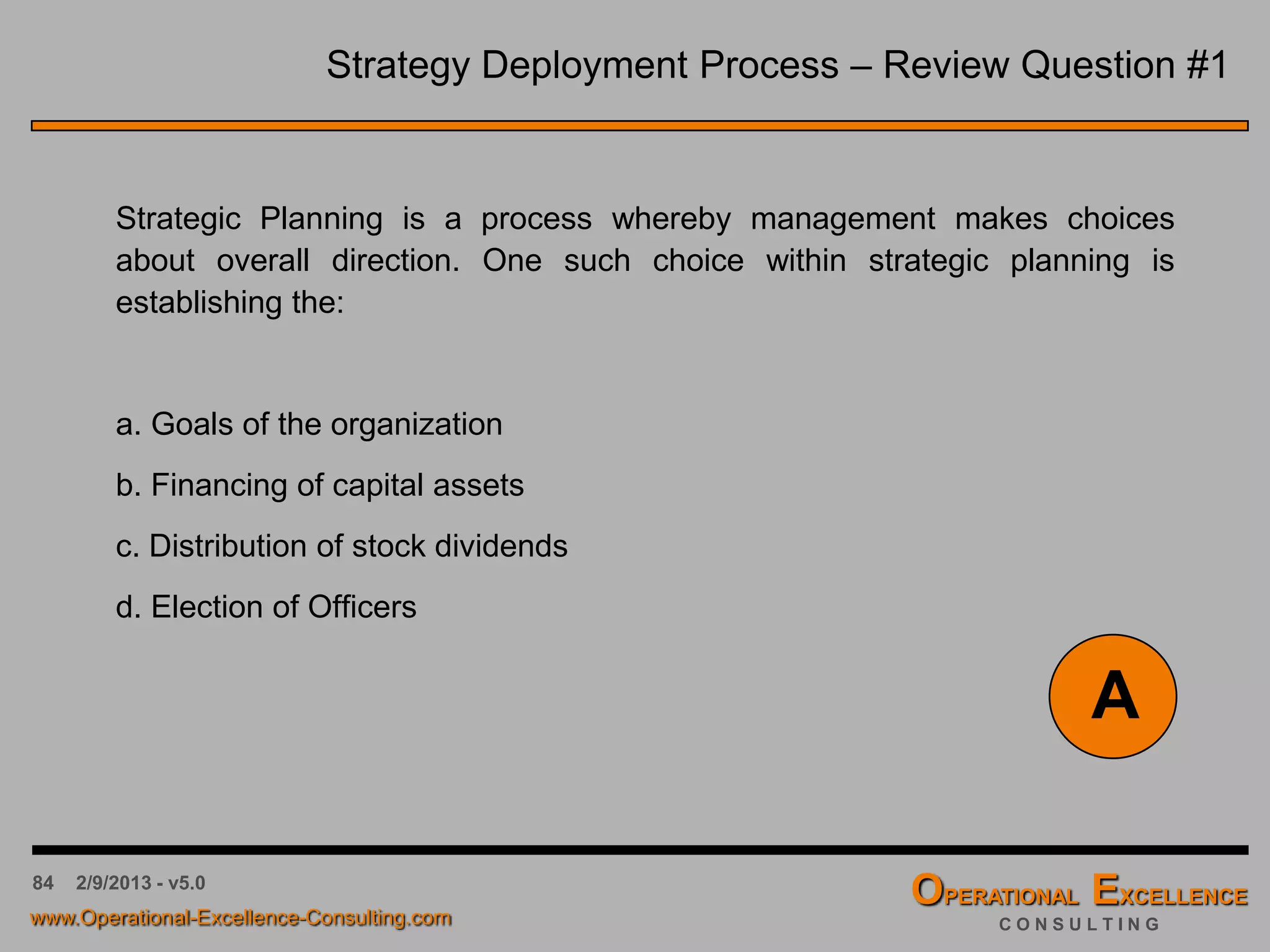 84
Date: ___/___/___ Owner: _________________ Year: _________
= Made
= Missed Reason for Deviation Corrective Measures and Implications
Actual
Performance
GoalStrategic Initaitive or Tactic
4/9/2016 - v6.0
The Review Table
Statement of the
Strategic Initiative
or Tactic
Numeric Goal for the
Strategic Initiative or
Tactic
Numeric Goal for the
Strategic Initiative or
Tactic
“Flag” if the Goal of the
Strategic Initiative or Tactic
was “Made” or “Missed”
Summary of the
reasons for a deviation
Summary of the intended
corrective actions to “get
back on track”
 