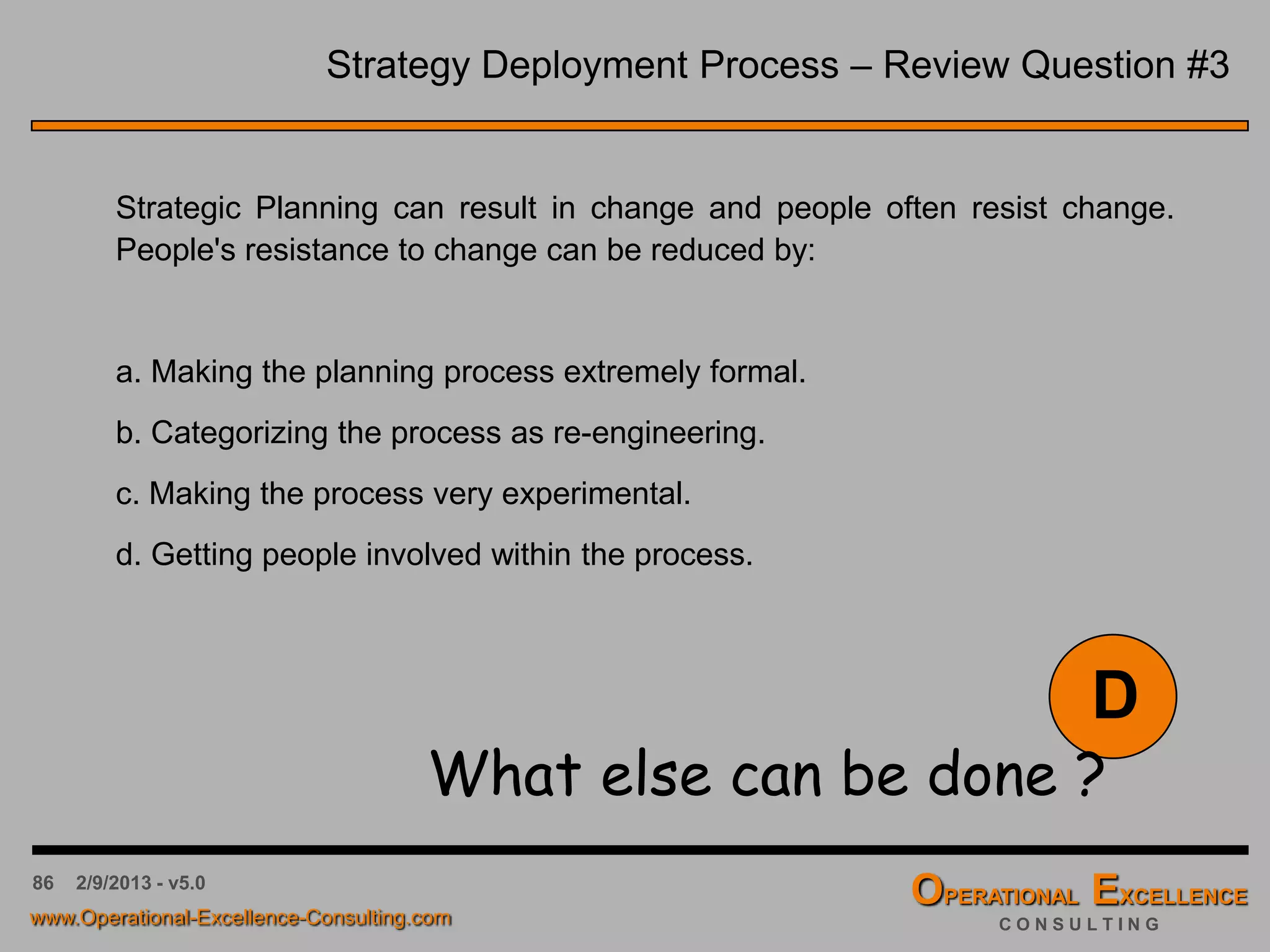 86 4/9/2016 - v6.0
Strategy Implementation & Review – Summary
Inputs:
• Vision Elements
• Vision Statement
• Strategic Breakthrough
Objectives
• First-, second- and third-level
Strategic Initiatives and Tactics
• Hoshin Kanri X-Matrix Strategy
Deployment Matrix
• …
Activities:
• Prepare Review Tables
• Perform (monthly) Review
Meetings
• Identify corrective &
preventive actions for
initiatives & tactics “missed”
• Update Strategy Deployment
Matrix
• Develop Action Plan
• …
Outputs:
• Strategy Deployment
Matrix
• Review Tables for each
initiative and tactic
• Corrective & preventive
actions for initiatives &
tactics “missed”
• Action Plan
• …
Strategic Planning –
Strategy Implementation & Review
 