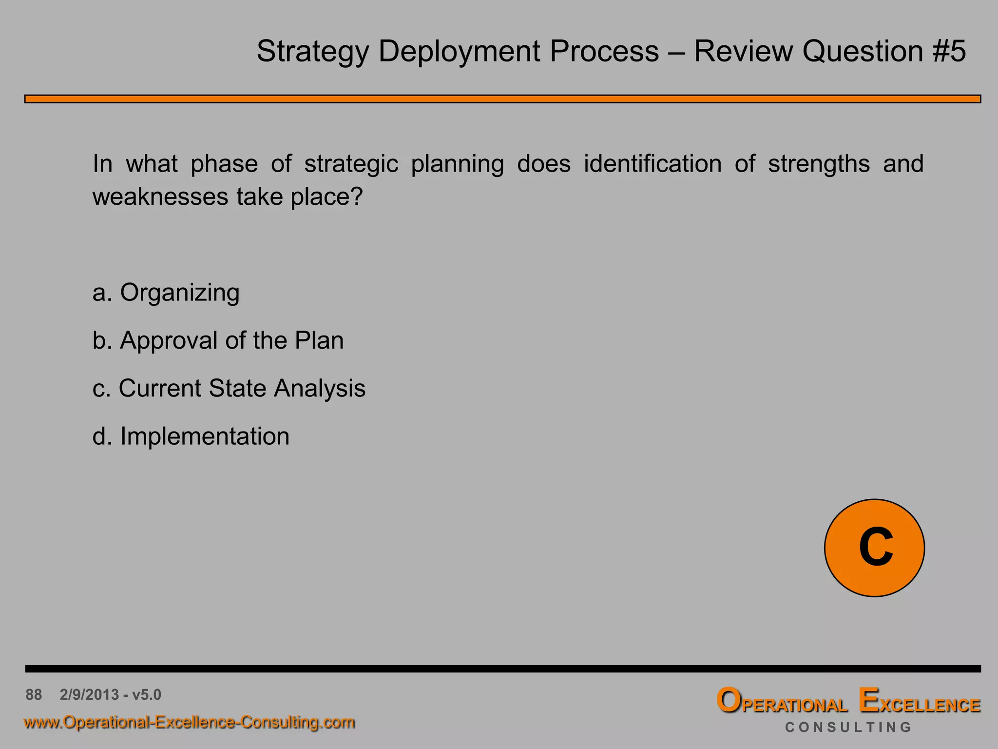 88 4/9/2016 - v6.0
Strategy Deployment Process – Review Question #1
Strategic Planning is a process whereby management makes choices
about overall direction. One such choice within strategic planning is
establishing the:
a. Goals of the organization
b. Financing of capital assets
c. Distribution of stock dividends
d. Election of Officers
A
 