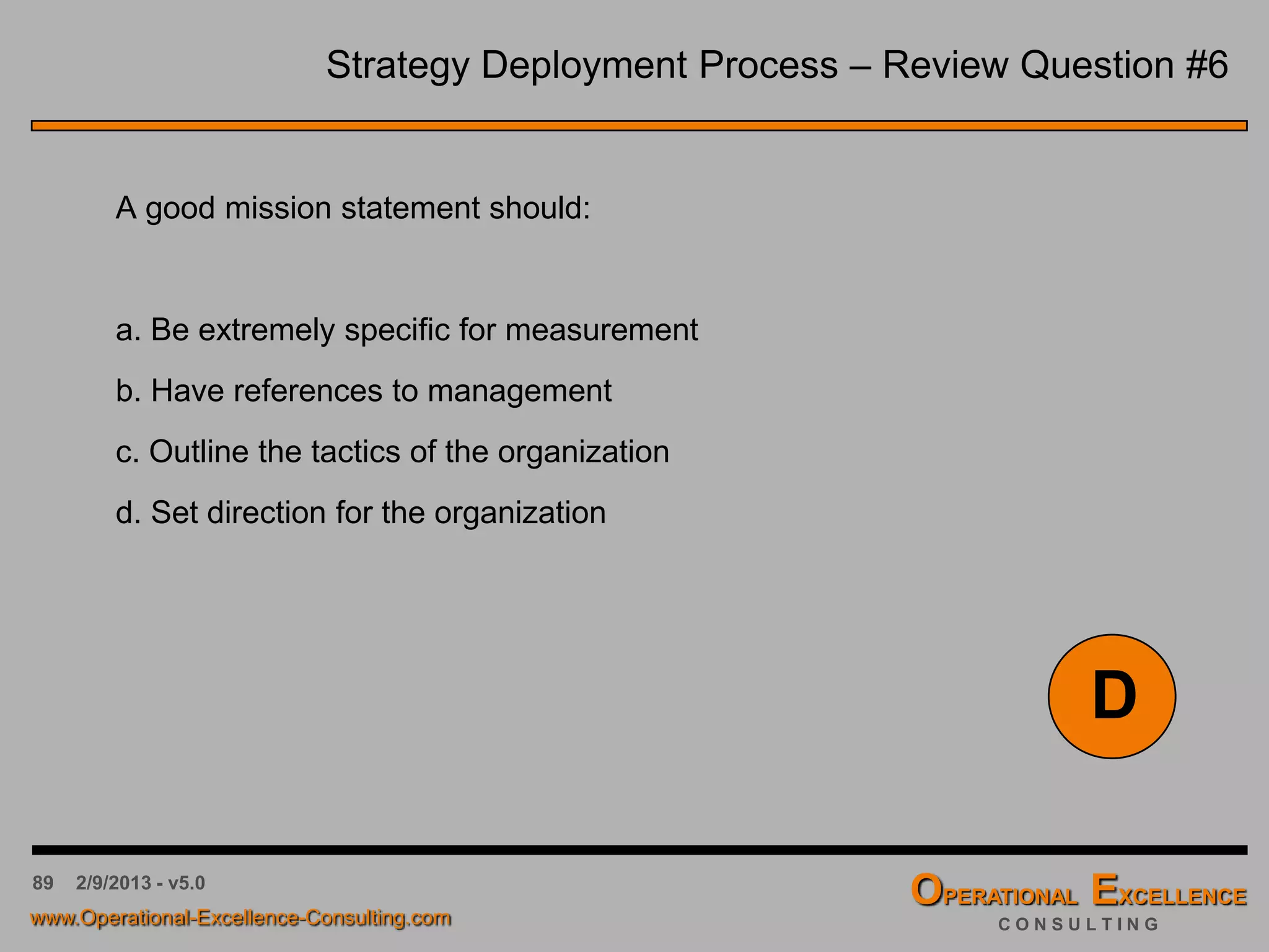 89 4/9/2016 - v6.0
Strategy Deployment Process – Review Question #2
Strategic Planning should be used for each of the following except for:
a. Finding a vision for the organization
b. Determining future strategies or objectives
c. Getting the organization out of crisis
d. Managing the long-term future
C
 