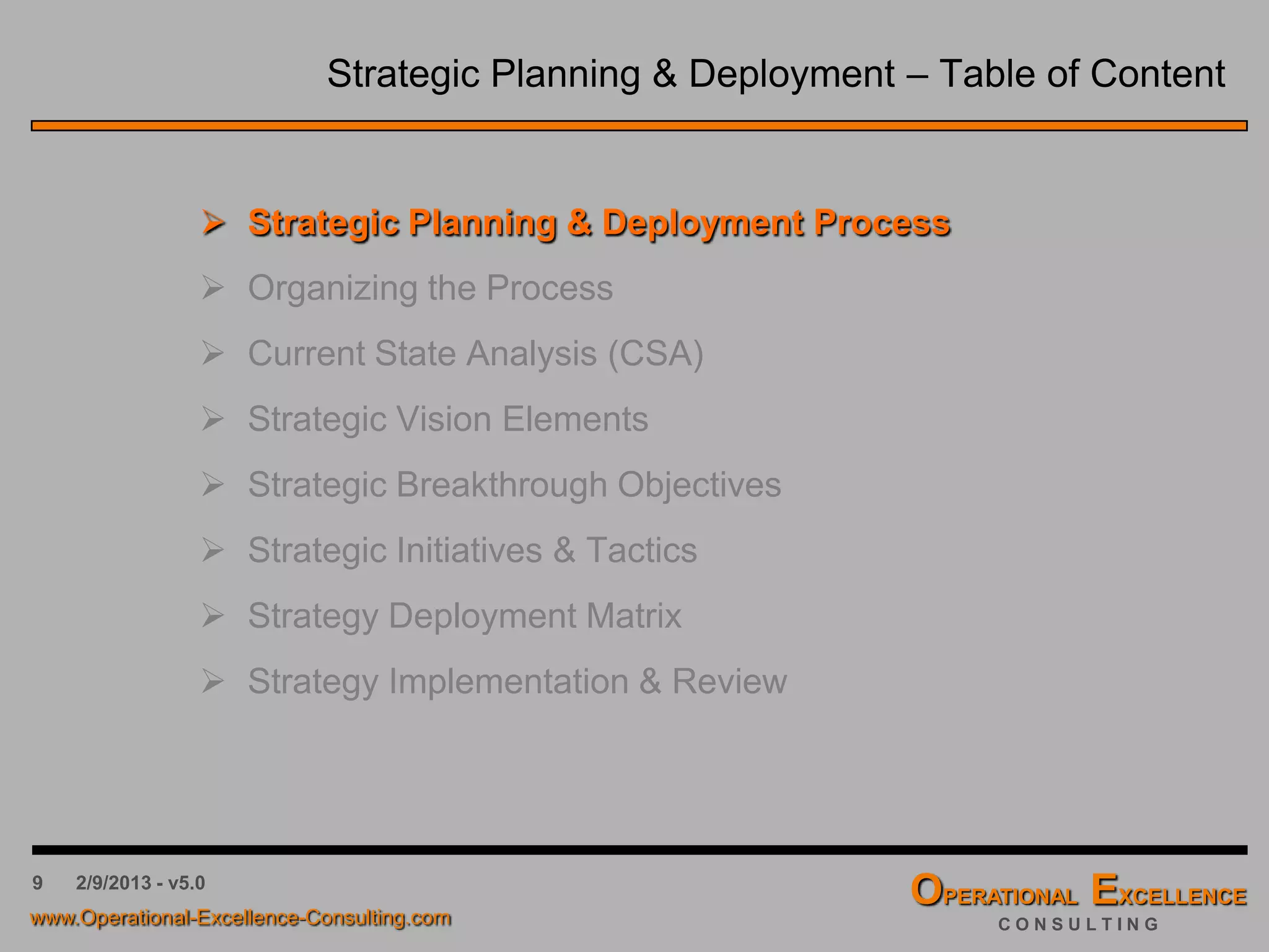 9 4/9/2016 - v6.0
Strategic Planning & Deployment – Table of Content
 Strategic Planning & Deployment Process
 Organizing the Process
 Current State Analysis (CSA)
 Strategic Vision Elements
 Strategic Breakthrough Objectives
 Strategic Initiatives & Tactics
 Strategy Deployment Matrix
 Strategy Implementation & Review
 