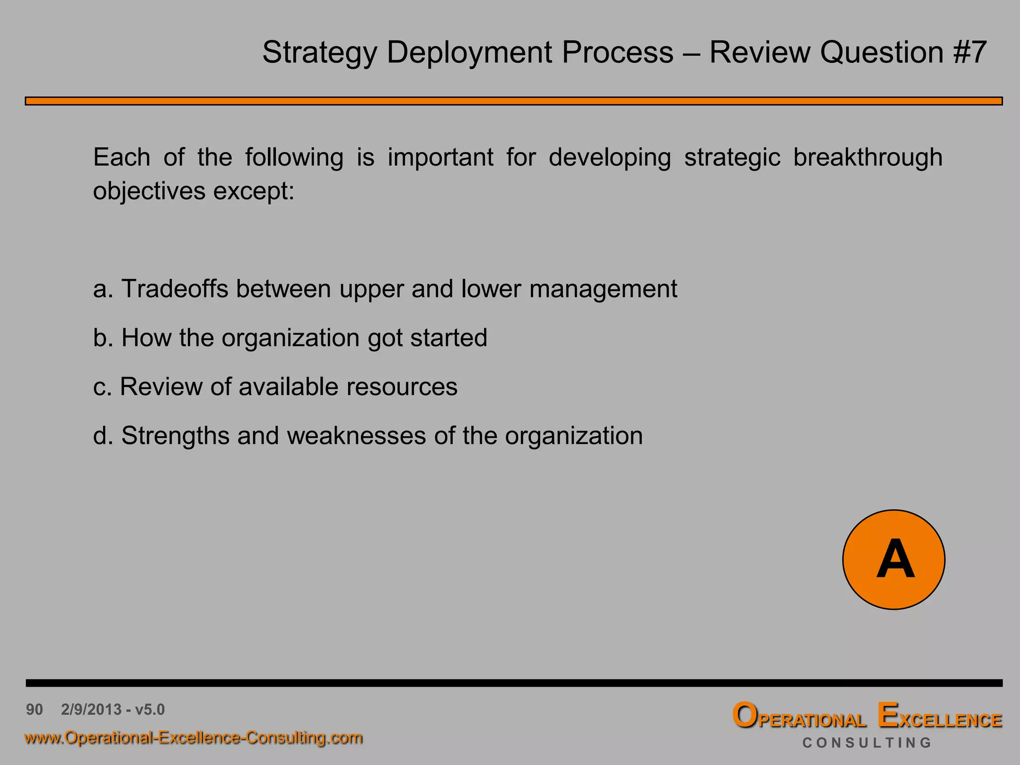 90 4/9/2016 - v6.0
Strategy Deployment Process – Review Question #3
Strategic Planning can result in change and people often resist change.
People's resistance to change can be reduced by:
a. Making the planning process extremely formal.
b. Categorizing the process as re-engineering.
c. Making the process very experimental.
d. Getting people involved within the process.
D
What else can be done ?
 