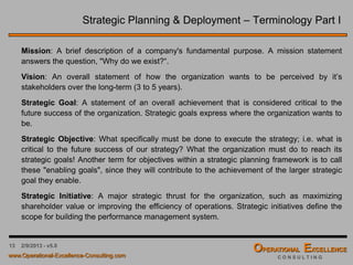 13 4/9/2016 - v6.0
Strategic Planning & Deployment – Terminology Part I
Mission: A brief description of a company's fundamental purpose. A mission statement
answers the question, "Why do we exist?“.
Vision: An overall statement of how the organization wants to be perceived by it’s
stakeholders over the long-term (3 to 5 years).
Strategic Goal: A statement of an overall achievement that is considered critical to the
future success of the organization. Strategic goals express where the organization wants to
be.
Strategic Objective: What specifically must be done to execute the strategy; i.e. what is
critical to the future success of our strategy? What the organization must do to reach its
strategic goals! Another term for objectives within a strategic planning framework is to call
these "enabling goals", since they will contribute to the achievement of the larger strategic
goal they enable.
Strategic Initiative: A major strategic thrust for the organization, such as maximizing
shareholder value or improving the efficiency of operations. Strategic initiatives define the
scope for building the performance management system.
 