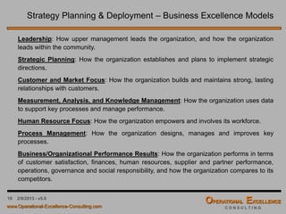 19 4/9/2016 - v6.0
Strategy Planning & Deployment – Business Excellence Models
Some organizations are using Business Excellence Models like the Malcolm Baldrige
Criteria to structure their Current State Analysis and assess themselves against a well
established performance excellence benchmark.
 