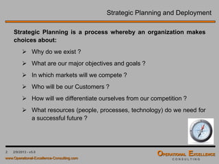 2 4/9/2016 – v6.0
Strategic Planning and Deployment
Strategic Planning is a process whereby an organization makes
choices about:
 Why do we exist ?
 What are our major objectives and goals ?
 In which markets will we compete ?
 Who will be our Customers ?
 How will we differentiate ourselves from our competition ?
 What resources (people, processes, technology) do we need for
a successful future ?
 