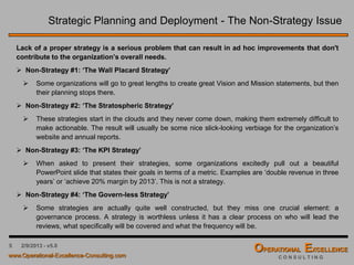 5 4/9/2016 – v6.0
Strategic Planning and Deployment - The Non-Strategy Issue
by John S. Hamalian
Lack of a proper strategy is a serious problem that can result in ad hoc improvements that don't
contribute to the organization’s overall needs.
 Non-Strategy #1: ‘The Wall Placard Strategy’
 Some organizations will go to great lengths to create great Vision and Mission statements, but then
their planning stops there.
 Non-Strategy #2: ‘The Stratospheric Strategy’
 These strategies start in the clouds and they never come down, making them extremely difficult to
make actionable. The result will usually be some nice slick-looking verbiage for the organization’s
website and annual reports.
 Non-Strategy #3: ‘The KPI Strategy’
 When asked to present their strategies, some organizations excitedly pull out a beautiful
PowerPoint slide that states their goals in terms of a metric. Examples are ‘double revenue in three
years’ or ‘achieve 20% margin by 2013’. This is not a strategy.
 Non-Strategy #4: ‘The Govern-less Strategy’
 Some strategies are actually quite well constructed, but they miss one crucial element: a
governance process. A strategy is worthless unless it has a clear process on who will lead the
reviews, what specifically will be covered and what the frequency will be.
 