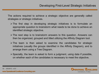 52
Strategic Focus Areas & Dimensions
Basic Flow of a Strategic Focus Area across the Balanced Scorecard Dimensions
Notice how each lower perspective layer supports and enables the upper perspective
layer; such as “Acquire More Customers” will enable “Revenue Growth”.
Keep in mind that we are trying to link everything together. This is critical to building
an effective Balanced Scorecard; i.e. capturing the cause & effect relationship.
Strategic Focus Area: Increase Shareholder Value
Financials Revenue Growth of 20% in 2014
Customers Acquire More Customers
“Internal”
Processes
Customer Marketing & Service Program
Learning &
Growth
Develop Support Systems & Personnel
Perspectives
 