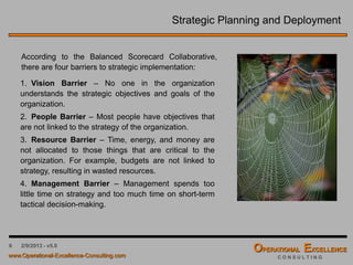 6 4/9/2016 - v6.0
Strategic Planning and Deployment
According to the Balanced Scorecard Collaborative,
there are four barriers to strategic implementation:
1. Vision Barrier – No one in the organization
understands the strategic objectives and goals of the
organization.
2. People Barrier – Most people have objectives that
are not linked to the strategy of the organization.
3. Resource Barrier – Time, energy, and money are
not allocated to those things that are critical to the
organization. For example, budgets are not linked to
strategy, resulting in wasted resources.
4. Management Barrier – Management spends too
little time on strategy and too much time on short-term
tactical decision-making.
 