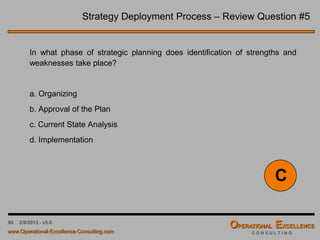 88 4/9/2016 - v6.0
Strategy Deployment Process – Review Question #1
Strategic Planning is a process whereby management makes choices
about overall direction. One such choice within strategic planning is
establishing the:
a. Goals of the organization
b. Financing of capital assets
c. Distribution of stock dividends
d. Election of Officers
A
 