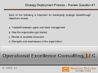 94 4/9/2016 - v6.0
Strategy Deployment Process – Review Question #7
Each of the following is important for developing strategic breakthrough
objectives except:
a. Tradeoffs between upper and lower management
b. How the organization got started
c. Review of available resources
d. Strengths and weaknesses of the organization
A
 