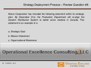 95 4/9/2016 - v6.0
Strategy Deployment Process – Review Question #8
Marco Corporation has included the following statement within its strategic
plan: By December 31st, the Production Department will re-align the
Eastern Distribution System to better serve markets in Canada. This
statement is an example of a:
a. Strategic Goal
b. Mission Statement
c. Organizational Weakness
d. Principle or Value
A
 