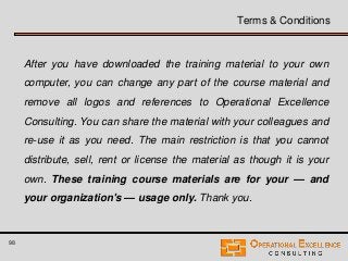 98
Terms & Conditions
After you have downloaded the training material to your own
computer, you can change any part of the course material and
remove all logos and references to Operational Excellence
Consulting. You can share the material with your colleagues and
re-use it as you need. The main restriction is that you cannot
distribute, sell, rent or license the material as though it is your
own. These training course materials are for your — and
your organization's — usage only. Thank you.
 