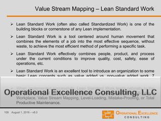 109 August 1, 2016 – v8.0
 Lean Standard Work (often also called Standardized Work) is one of the
building blocks or cornerstone of any Lean implementation.
 Lean Standard Work is a tool centered around human movement that
combines the elements of a job into the most effective sequence, without
waste, to achieve the most efficient method of performing a specific task.
 Lean Standard Work effectively combines people, product, and process
under the current conditions to improve quality, cost, safety, ease of
operations, etc.
 Lean Standard Work is an excellent tool to introduce an organization to some
basic Lean concepts such as value added vs. non-value added work, 7
Wastes, takt time, cycle time, work balancing, and Kanban methods.
 When implemented successfully, Lean Standard Work leads naturally to the
implementation of other Lean methods and tools, including 5S Visual
Workplace, Value Stream Mapping, Level-Loading, Mistake-Proofing, or Total
Productive Maintenance.
Value Stream Mapping – Lean Standard Work
 