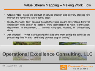 117 August 1, 2016 – v8.0
Value Stream Mapping – Making Work Flow
• Create Flow - Make the product or service creation and delivery process flow
through the remaining value-added steps.
• Ideally, the “work item” passing through the value stream never stops. It moves
effortlessly from person to person, work team/station to work team/station,
department to department, … without hang-ups, hiccups, or unnecessary
delay.
• Ask yourself – “What is preventing the lead time from being the same as the
processing time for each and every process step or activity?”
 